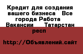 Кредит для создания вашего бизнеса - Все города Работа » Вакансии   . Татарстан респ.